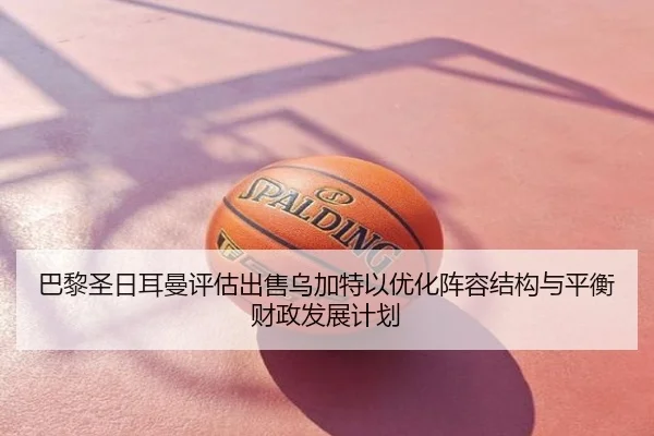 巴黎圣日耳曼评估出售乌加特以优化阵容结构与平衡财政发展计划