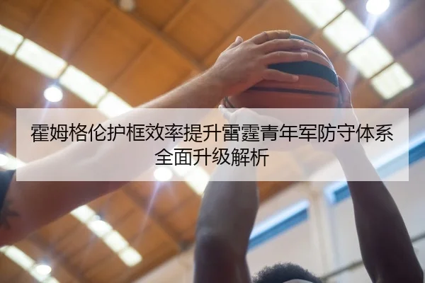 霍姆格伦护框效率提升雷霆青年军防守体系全面升级解析