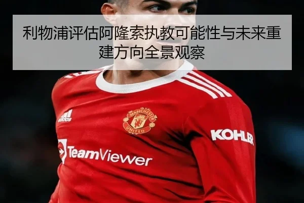 利物浦评估阿隆索执教可能性与未来重建方向全景观察