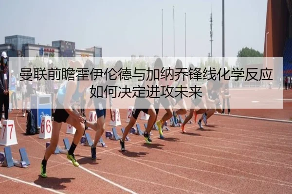 曼联前瞻霍伊伦德与加纳乔锋线化学反应如何决定进攻未来 | kaiyun