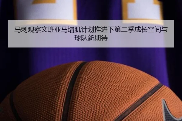 马刺观察文班亚马增肌计划推进下第二季成长空间与球队新期待 - kaiyun