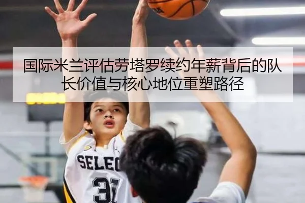 国际米兰评估劳塔罗续约年薪背后的队长价值与核心地位重塑路径