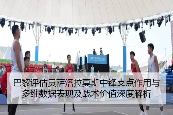 巴黎评估贡萨洛拉莫斯中锋支点作用与多维数据表现及战术价值深度解析