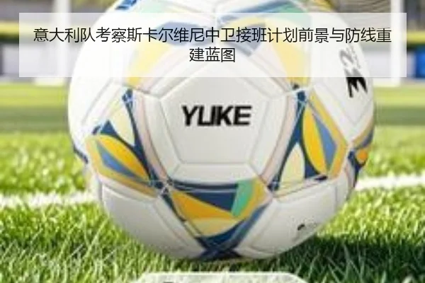意大利队考察斯卡尔维尼中卫接班计划前景与防线重建蓝图 - kaiyun