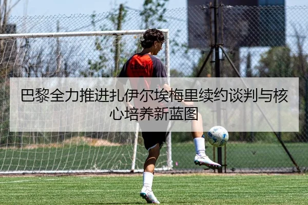 巴黎全力推进扎伊尔埃梅里续约谈判与核心培养新蓝图