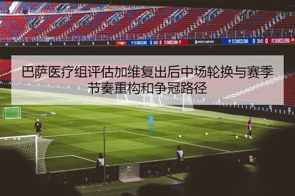 巴萨医疗组评估加维复出后中场轮换与赛季节奏重构和争冠路径