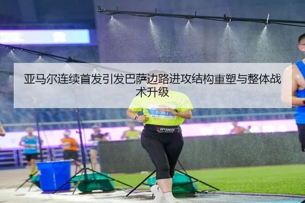 亚马尔连续首发引发巴萨边路进攻结构重塑与整体战术升级