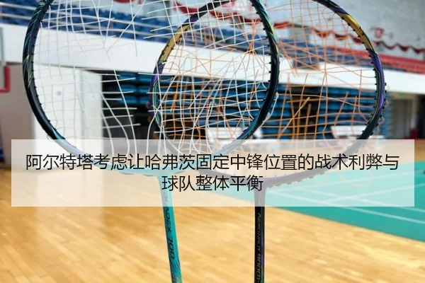 阿尔特塔考虑让哈弗茨固定中锋位置的战术利弊与球队整体平衡
