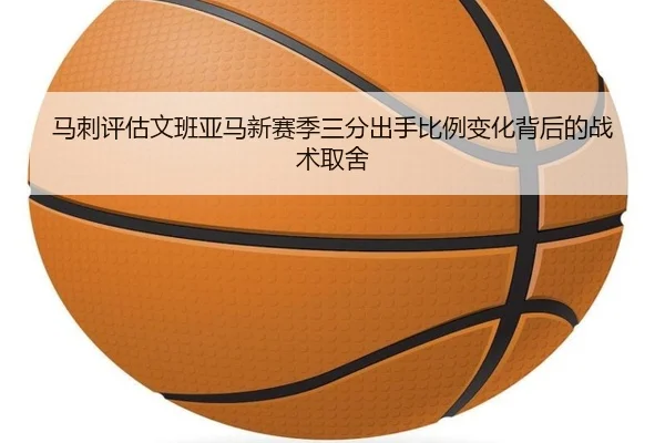 马刺评估文班亚马新赛季三分出手比例变化背后的战术取舍