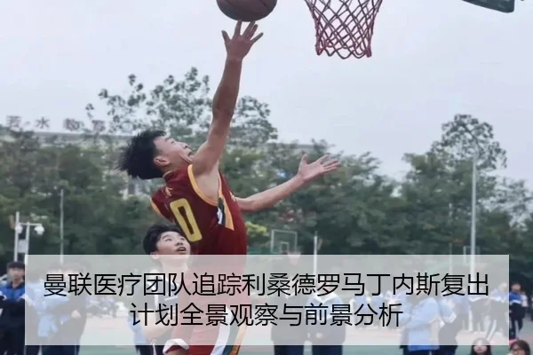 曼联医疗团队追踪利桑德罗马丁内斯复出计划全景观察与前景分析