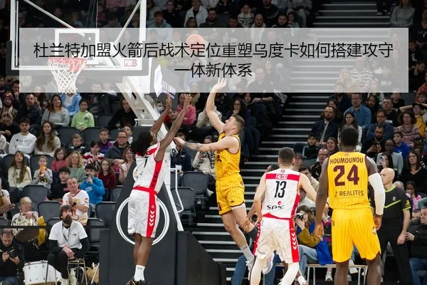 杜兰特加盟火箭后战术定位重塑乌度卡如何搭建攻守一体新体系