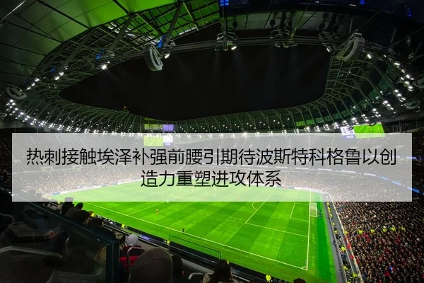 热刺接触埃泽补强前腰引期待波斯特科格鲁以创造力重塑进攻体系